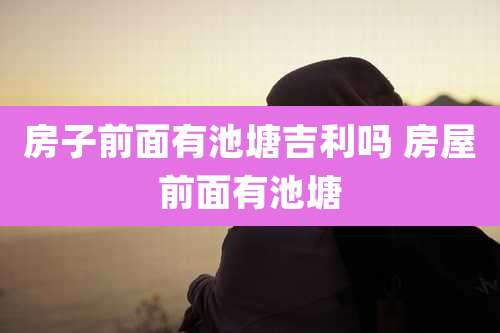 房子前面有池塘吉利吗 房屋前面有池塘