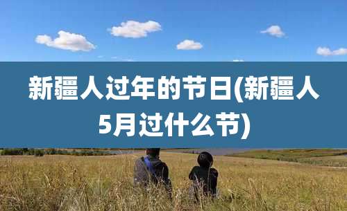 新疆人过年的节日(新疆人5月过什么节)