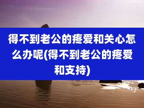 得不到老公的疼爱和关心怎么办呢(得不到老公的疼爱和支持)
