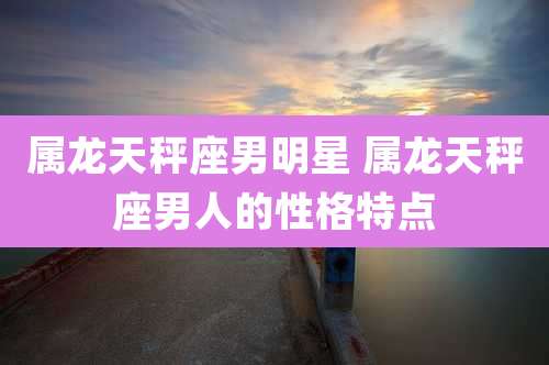 属龙天秤座男明星 属龙天秤座男人的性格特点