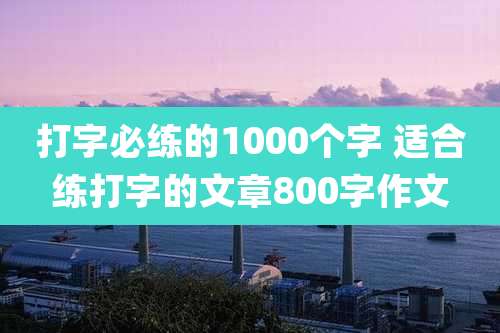 打字必练的1000个字 适合练打字的文章800字作文
