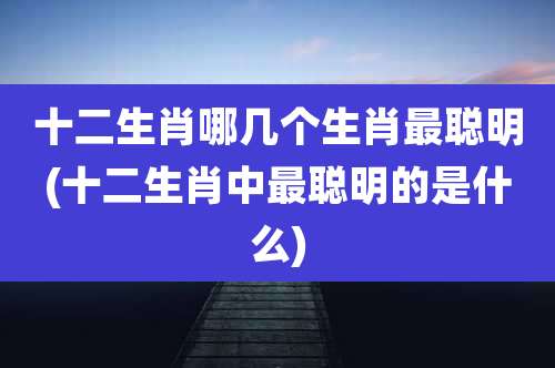 十二生肖哪几个生肖最聪明(十二生肖中最聪明的是什么)