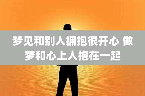 梦见和别人拥抱很开心 做梦和心上人抱在一起