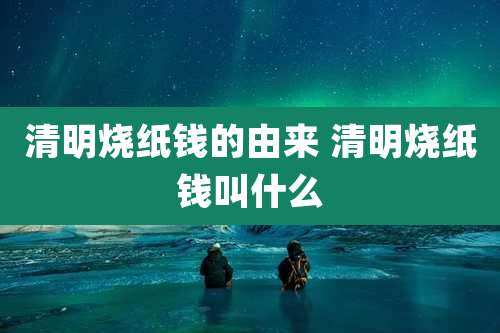 清明烧纸钱的由来 清明烧纸钱叫什么