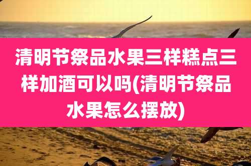 清明节祭品水果三样糕点三样加酒可以吗(清明节祭品水果怎么摆放)
