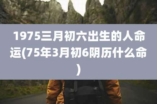 1975三月初六出生的人命运(75年3月初6阴历什么命)