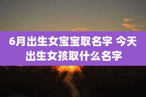 6月出生女宝宝取名字 今天出生女孩取什么名字