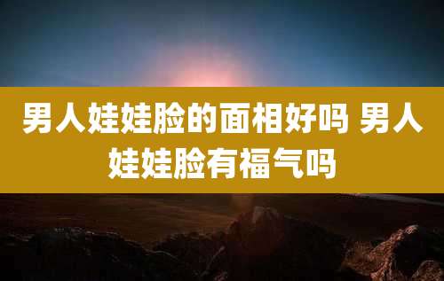 男人娃娃脸的面相好吗 男人娃娃脸有福气吗