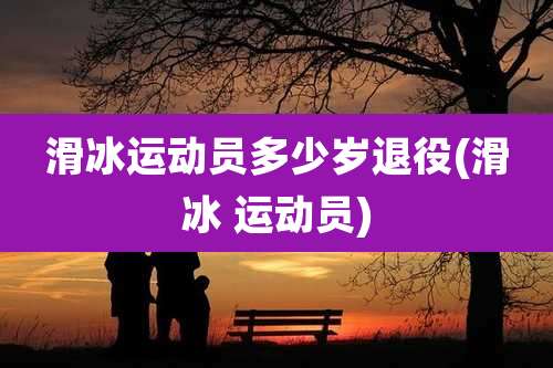 滑冰运动员多少岁退役(滑冰 运动员)