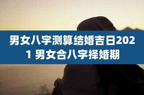 男女八字测算结婚吉日2021 男女合八字择婚期