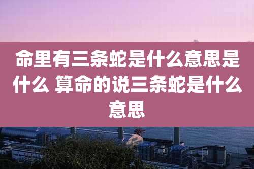 命里有三条蛇是什么意思是什么 算命的说三条蛇是什么意思