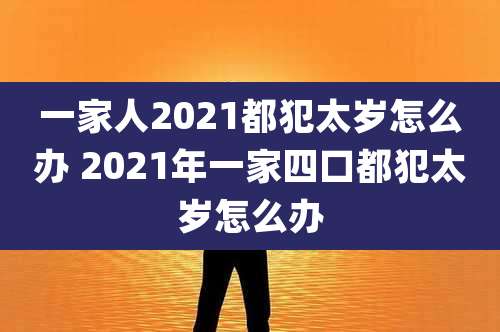 一家人2021都犯太岁怎么办 2021年一家四口都犯太岁怎么办