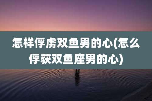 怎样俘虏双鱼男的心(怎么俘获双鱼座男的心)