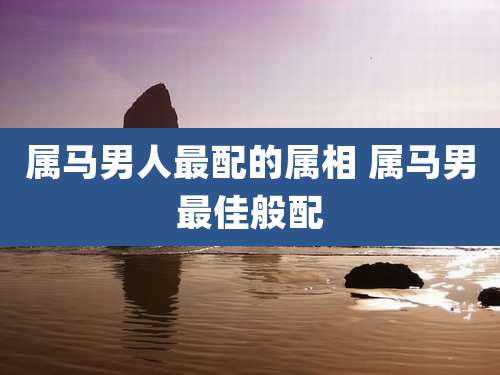 属马男人最配的属相 属马男最佳般配