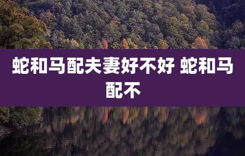 蛇和马配夫妻好不好 蛇和马配不