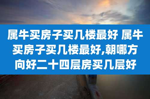 属牛买房子买几楼最好 属牛买房子买几楼最好,朝哪方向好二十四层房买几层好