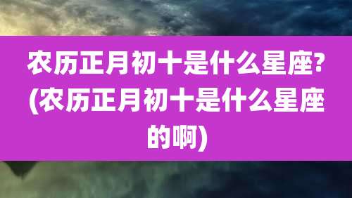 农历正月初十是什么星座?(农历正月初十是什么星座的啊)
