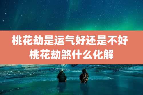 桃花劫是运气好还是不好 桃花劫煞什么化解