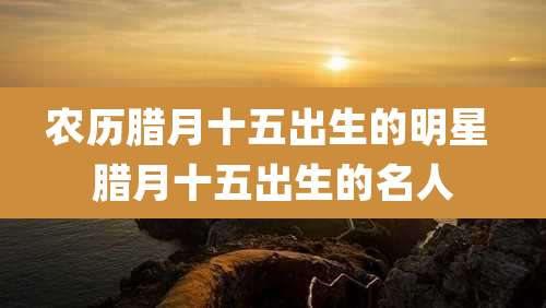 农历腊月十五出生的明星 腊月十五出生的名人