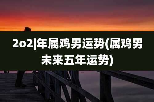 2o2|年属鸡男运势(属鸡男未来五年运势)