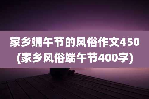 家乡端午节的风俗作文450(家乡风俗端午节400字)