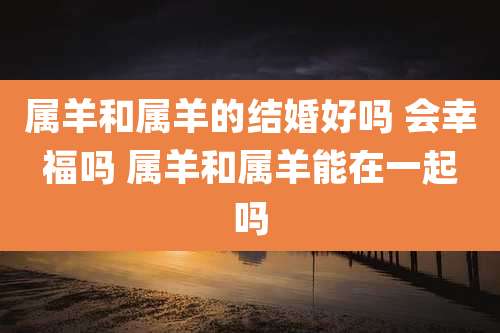 属羊和属羊的结婚好吗 会幸福吗 属羊和属羊能在一起吗