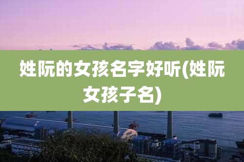 姓阮的女孩名字好听(姓阮女孩子名)