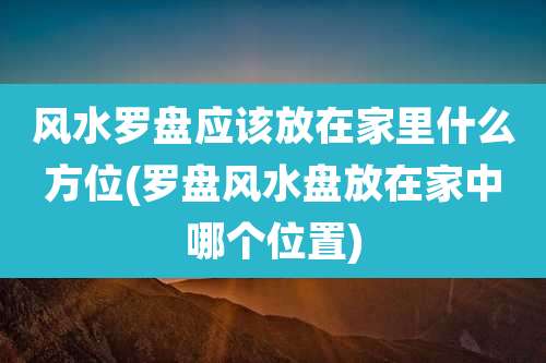 风水罗盘应该放在家里什么方位(罗盘风水盘放在家中哪个位置)