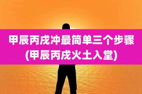 甲辰丙戌冲最简单三个步骤(甲辰丙戌火土入堂)