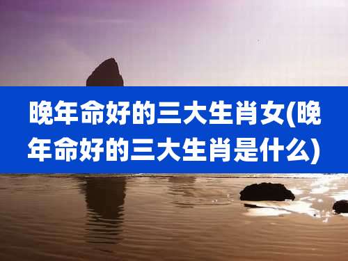 晚年命好的三大生肖女(晚年命好的三大生肖是什么)
