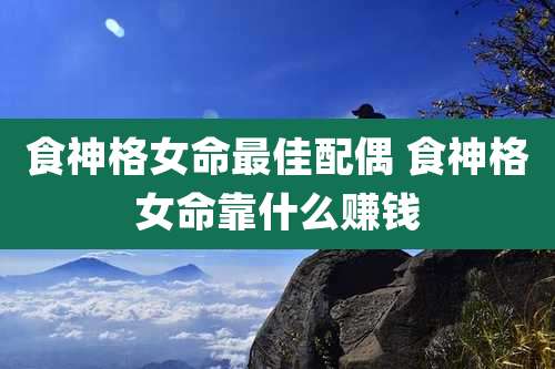 食神格女命最佳配偶 食神格女命靠什么赚钱