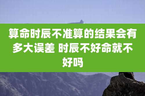 算命时辰不准算的结果会有多大误差 时辰不好命就不好吗
