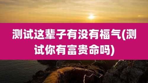 测试这辈子有没有福气(测试你有富贵命吗)