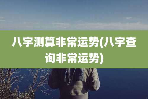 八字测算非常运势(八字查询非常运势)