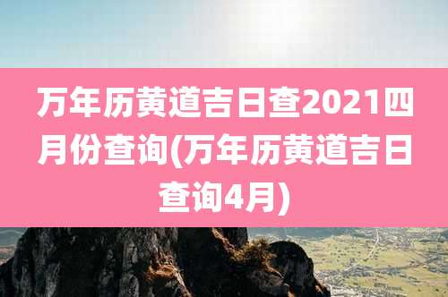万年历黄道吉日查2021四月份查询(万年历黄道吉日查询4月)