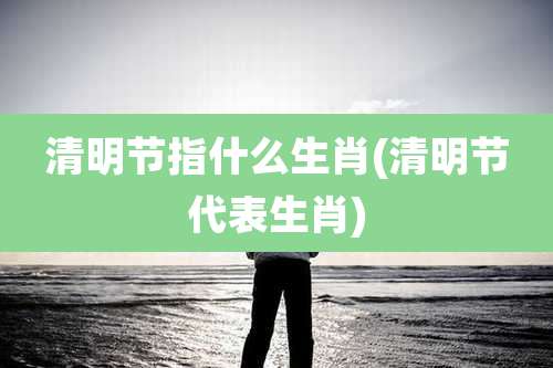 清明节指什么生肖(清明节代表生肖)