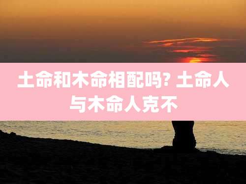土命和木命相配吗? 土命人与木命人克不