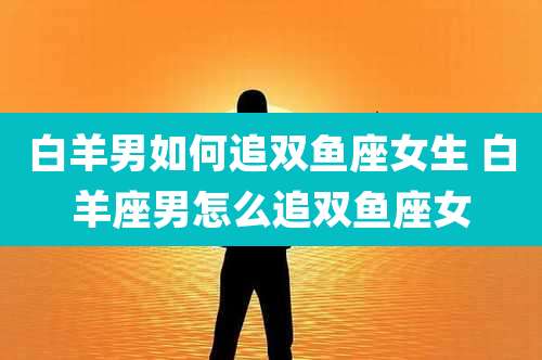 白羊男如何追双鱼座女生 白羊座男怎么追双鱼座女