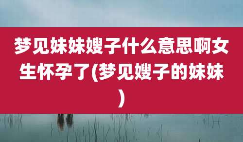 梦见妹妹嫂子什么意思啊女生怀孕了(梦见嫂子的妹妹)
