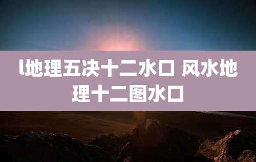 l地理五决十二水口 风水地理十二图水口