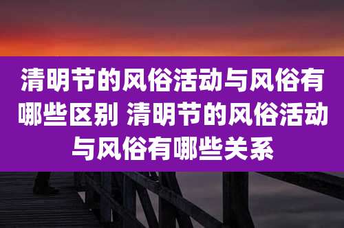 清明节的风俗活动与风俗有哪些区别 清明节的风俗活动与风俗有哪些关系