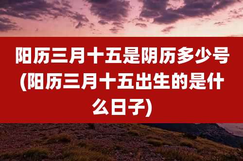 阳历三月十五是阴历多少号(阳历三月十五出生的是什么日子)