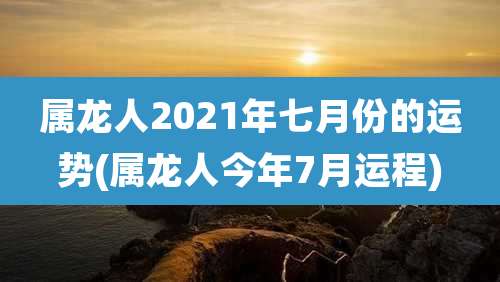 属龙人2021年七月份的运势(属龙人今年7月运程)