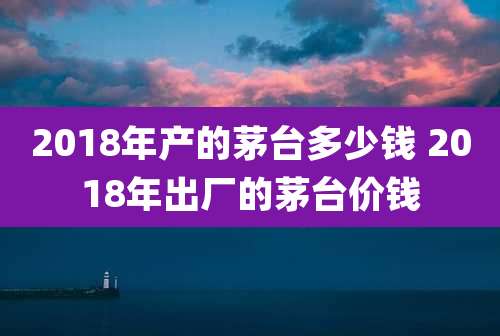 2018年产的茅台多少钱 2018年出厂的茅台价钱