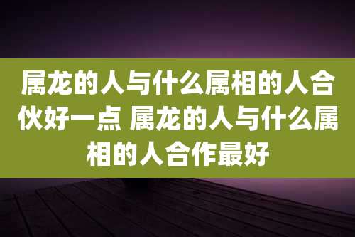 属龙的人与什么属相的人合伙好一点 属龙的人与什么属相的人合作最好