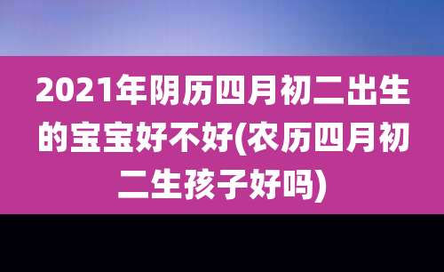 2021年阴历四月初二出生的宝宝好不好(农历四月初二生孩子好吗)