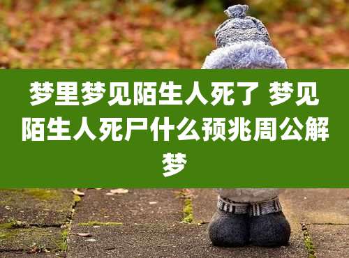 梦里梦见陌生人死了 梦见陌生人死尸什么预兆周公解梦