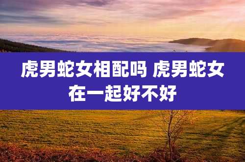 虎男蛇女相配吗 虎男蛇女在一起好不好