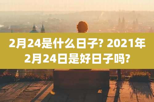 2月24是什么日子? 2021年2月24日是好日子吗?