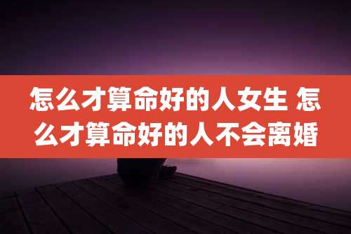 怎么才算命好的人女生 怎么才算命好的人不会离婚